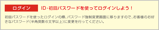 ログインID・初回パスワードを使ってログインしよう！初回パスワードを使ったログインの際、パスワード強制変更画面に移りますので、お客様のお好きなパスワード（半角英数6文字以上）に変更を行ってください。
