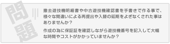 撤去遊技機明細書や中古遊技機確認書を手書きで作る事で、様々な間違いによる再提出や入替の延期をよぎなくされた事はありませんか？ 作成の為に保証証を確認しながら遊技機番号を記入して大幅な時間やコストがかかっていませんか？