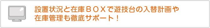 設置状況と在庫BOXで遊技台の入替計画や在庫管理も徹底サポート!