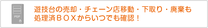 遊技台の売却・チャーン店移動・下取り・廃棄も処理済BOXからいつでも確認!
